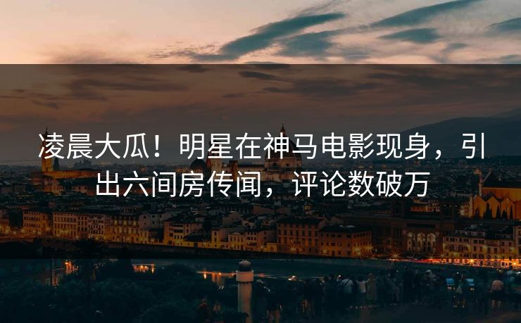 凌晨大瓜!明星在神马电影现身,引出六间房传闻,评论数破万 凌晨大瓜!明星在神马电影现身,引出六间房传闻,评论数破万