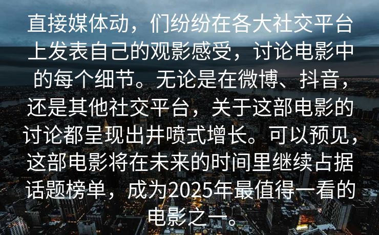 直接媒体动,们纷纷在各大社交平台上发表自己的观影感受,讨论电影中的每个细节。无论是在微博、抖音,还是其他社交平台,关于这部电影的讨论都呈现出井喷式增长。可以预见,这部电影将在未来的时间里继续占据话题榜单,成为2025年最值得一看的电影之一。 直接媒体动,们纷纷在各大社交平台上发表自己的观影感受,讨论电影中的每个细节。无论是在微博、抖音,还是其他社交平台,关于这部电影的讨论都呈现出井喷式增长。可以预见,这部电影将在未来的时间里继续占据话题榜单,成为2025年最值得一看的电影之一。