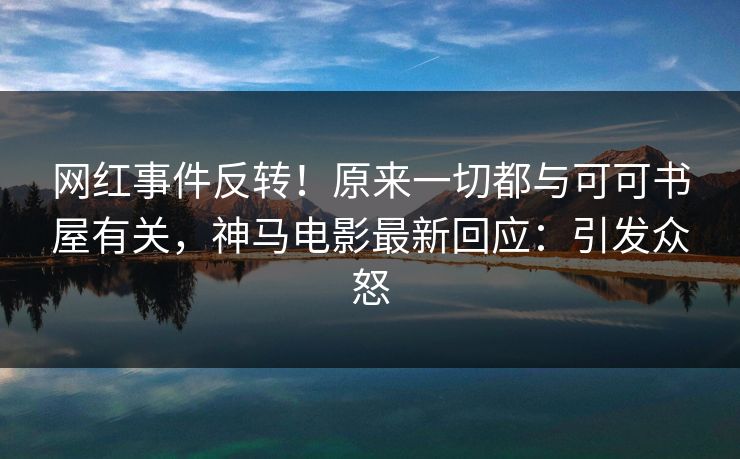 网红事件反转！原来一切都与可可书屋有关，神马电影最新回应：引发众怒