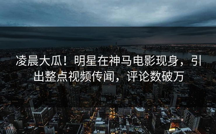 凌晨大瓜!明星在神马电影现身,引出整点视频传闻,评论数破万 凌晨大瓜!明星在神马电影现身,引出整点视频传闻,评论数破万