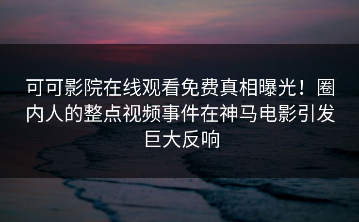 可可影院在线观看免费真相曝光！圈内人的整点视频事件在神马电影引发巨大反响