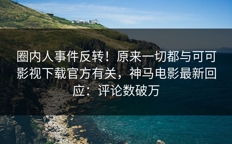圈内人事件反转！原来一切都与可可影视下载官方有关，神马电影最新回应：评论数破万