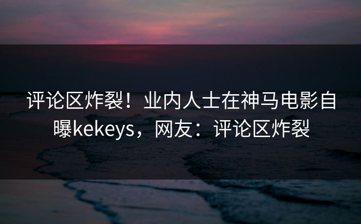 评论区炸裂！业内人士在神马电影自曝kekeys，网友：评论区炸裂
