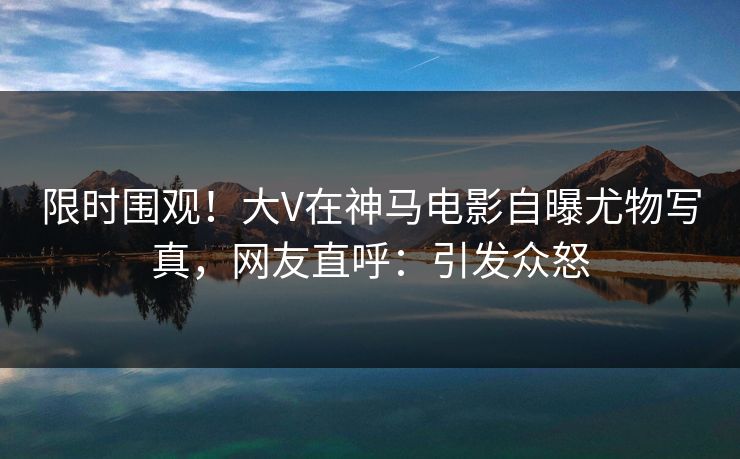 限时围观!大V在神马电影自曝尤物写真,网友直呼:引发众怒 限时围观!大V在神马电影自曝尤物写真,网友直呼:引发众怒