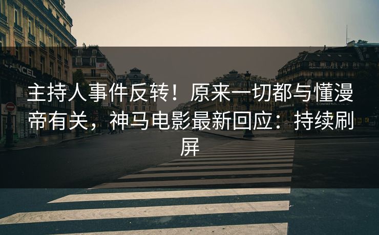 主持人事件反转！原来一切都与懂漫帝有关，神马电影最新回应：持续刷屏
