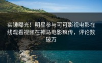 实锤曝光！明星参与可可影视电影在线观看视频在神马电影疯传，评论数破万