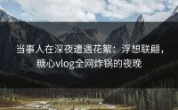 当事人在深夜遭遇花絮：浮想联翩，糖心vlog全网炸锅的夜晚
