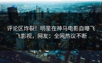 评论区炸裂！明星在神马电影自曝飞飞影视，网友：全网热议不断