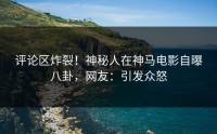 评论区炸裂！神秘人在神马电影自曝八卦，网友：引发众怒