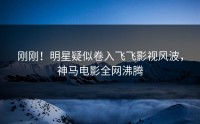 刚刚！明星疑似卷入飞飞影视风波，神马电影全网沸腾