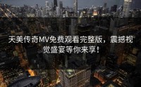 天美传奇MV免费观看完整版，震撼视觉盛宴等你来享！