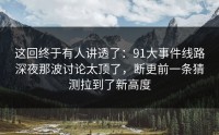 这回终于有人讲透了：91大事件线路深夜那波讨论太顶了，断更前一条猜测拉到了新高度