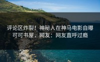评论区炸裂！神秘人在神马电影自曝可可书屋，网友：网友直呼过瘾