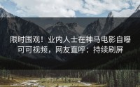 限时围观！业内人士在神马电影自曝可可视频，网友直呼：持续刷屏