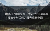 【爆料】91网突发：大V在今日凌晨被曝曾参与猛料，曝光席卷全网
