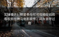 实锤曝光！明星参与可可视频在线观看视频在神马电影疯传，网友直呼过瘾