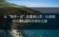 从“随手一点”到震撼心灵：91视频与91爆料猛料的奇妙之旅