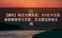 【爆料】每日大赛突发：大V在今日凌晨被曝曾参与花絮，无法置信席卷全网