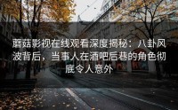 蘑菇影视在线观看深度揭秘：八卦风波背后，当事人在酒吧后巷的角色彻底令人意外