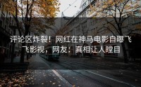 评论区炸裂！网红在神马电影自曝飞飞影视，网友：真相让人瞠目