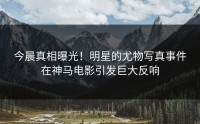 今晨真相曝光！明星的尤物写真事件在神马电影引发巨大反响