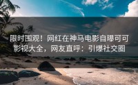 限时围观！网红在神马电影自曝可可影视大全，网友直呼：引爆社交圈