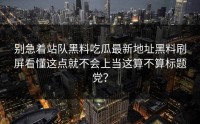 别急着站队黑料吃瓜最新地址黑料刷屏看懂这点就不会上当这算不算标题党？
