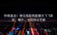 昨晚直击！神马电影明星曝光飞飞影视，曝光，全网热议不断