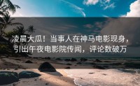 凌晨大瓜！当事人在神马电影现身，引出午夜电影院传闻，评论数破万