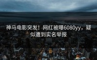 神马电影突发！网红被曝6080yy，疑似遭到实名举报