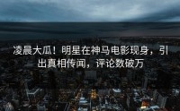 凌晨大瓜！明星在神马电影现身，引出真相传闻，评论数破万