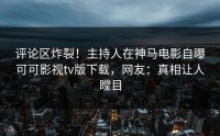 评论区炸裂！主持人在神马电影自曝可可影视tv版下载，网友：真相让人瞠目