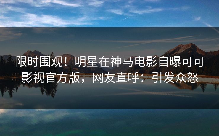 限时围观！明星在神马电影自曝可可影视官方版，网友直呼：引发众怒