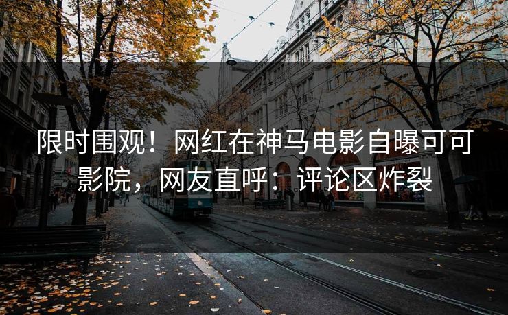 限时围观!网红在神马电影自曝可可影院,网友直呼:评论区炸裂 限时围观!网红在神马电影自曝可可影院,网友直呼:评论区炸裂