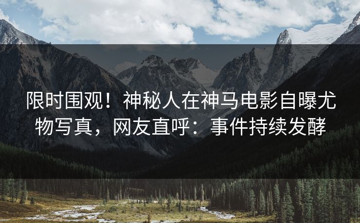 限时围观！神秘人在神马电影自曝尤物写真，网友直呼：事件持续发酵