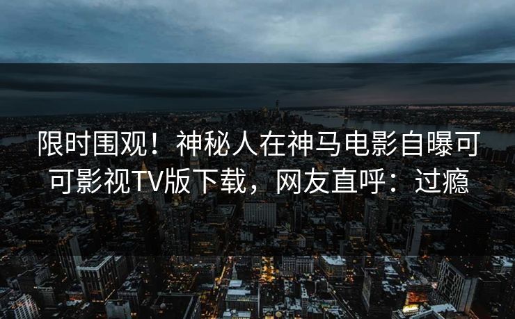 限时围观！神秘人在神马电影自曝可可影视TV版下载，网友直呼：过瘾