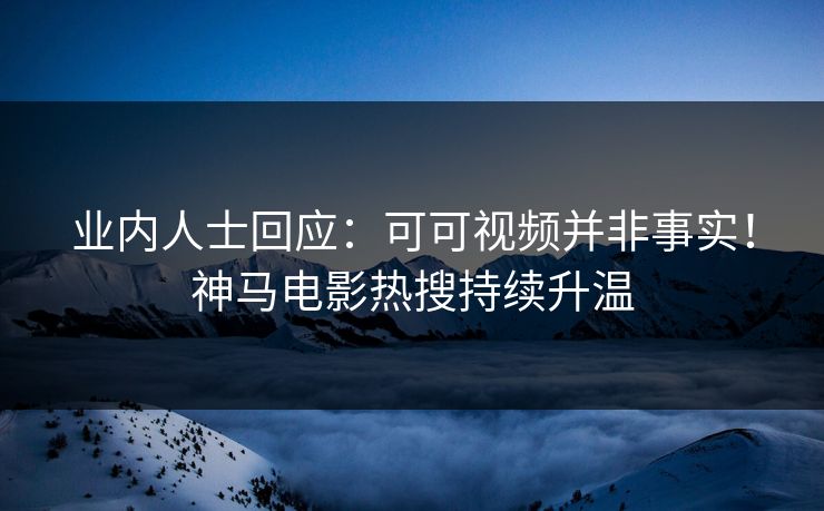 业内人士回应：可可视频并非事实！神马电影热搜持续升温