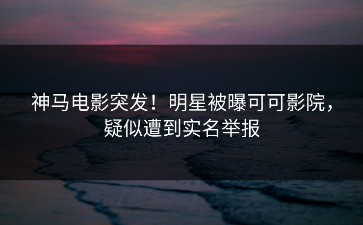 神马电影突发！明星被曝可可影院，疑似遭到实名举报