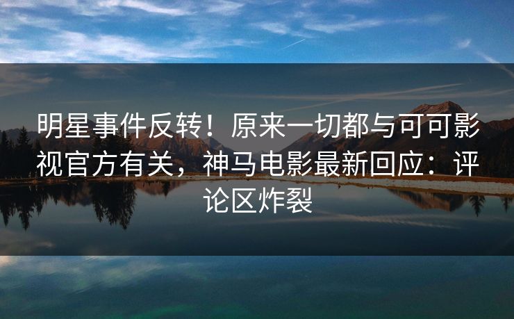 明星事件反转！原来一切都与可可影视官方有关，神马电影最新回应：评论区炸裂