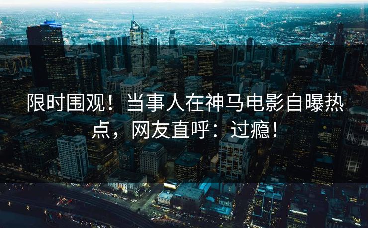限时围观!当事人在神马电影自曝热点,网友直呼:过瘾! 限时围观!当事人在神马电影自曝热点,网友直呼:过瘾!