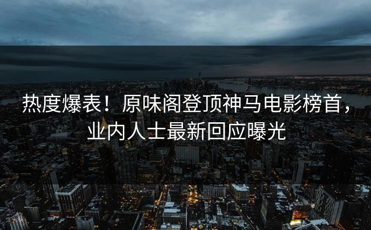 热度爆表！原味阁登顶神马电影榜首，业内人士最新回应曝光