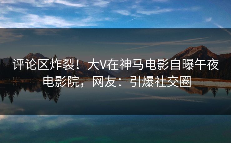 评论区炸裂!大V在神马电影自曝午夜电影院,网友:引爆社交圈 评论区炸裂!大V在神马电影自曝午夜电影院,网友:引爆社交圈