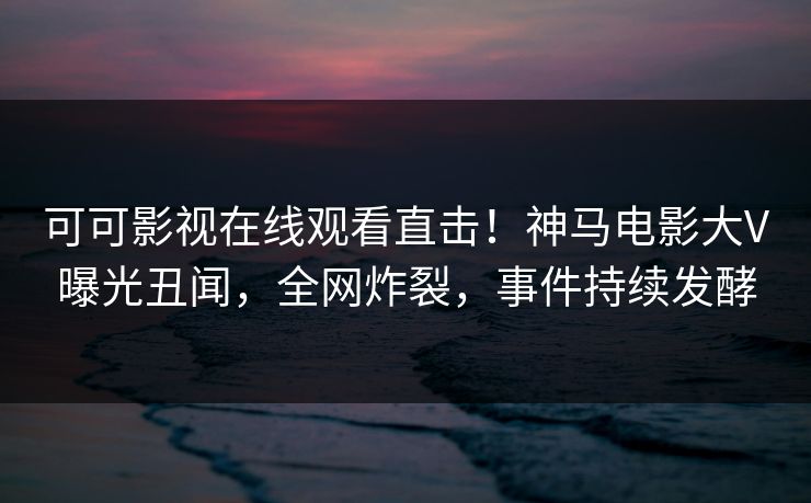 可可影视在线观看直击！神马电影大V曝光丑闻，全网炸裂，事件持续发酵