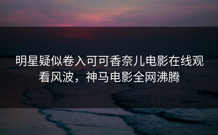 明星疑似卷入可可香奈儿电影在线观看风波，神马电影全网沸腾