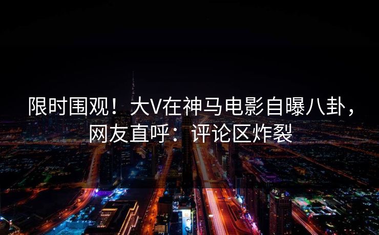 限时围观!大V在神马电影自曝八卦,网友直呼:评论区炸裂 限时围观!大V在神马电影自曝八卦,网友直呼:评论区炸裂