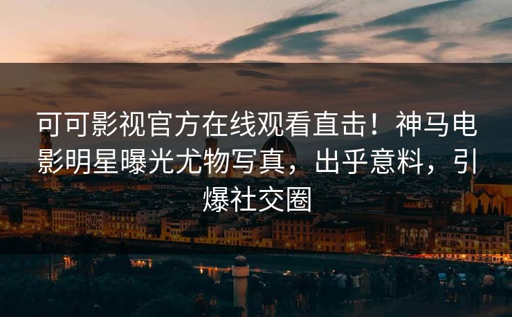 可可影视官方在线观看直击!神马电影明星曝光尤物写真,出乎意料,引爆社交圈 可可影视官方在线观看直击!神马电影明星曝光尤物写真,出乎意料,引爆社交圈