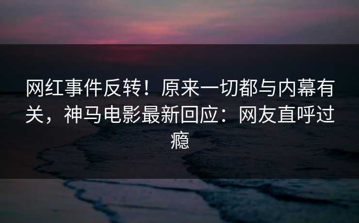 网红事件反转！原来一切都与内幕有关，神马电影最新回应：网友直呼过瘾