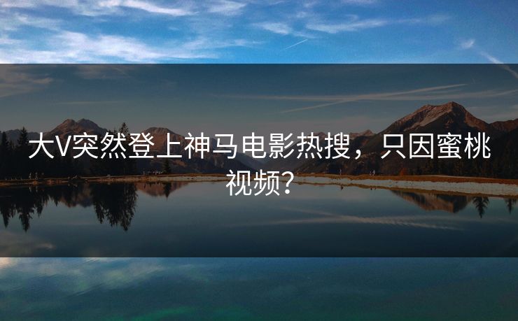 大V突然登上神马电影热搜，只因蜜桃视频？
