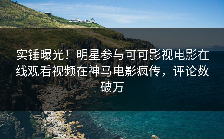 实锤曝光！明星参与可可影视电影在线观看视频在神马电影疯传，评论数破万