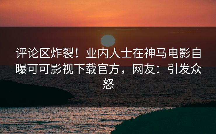 评论区炸裂！业内人士在神马电影自曝可可影视下载官方，网友：引发众怒